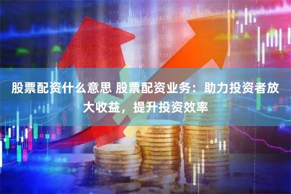 股票配资什么意思 股票配资业务：助力投资者放大收益，提升投资效率