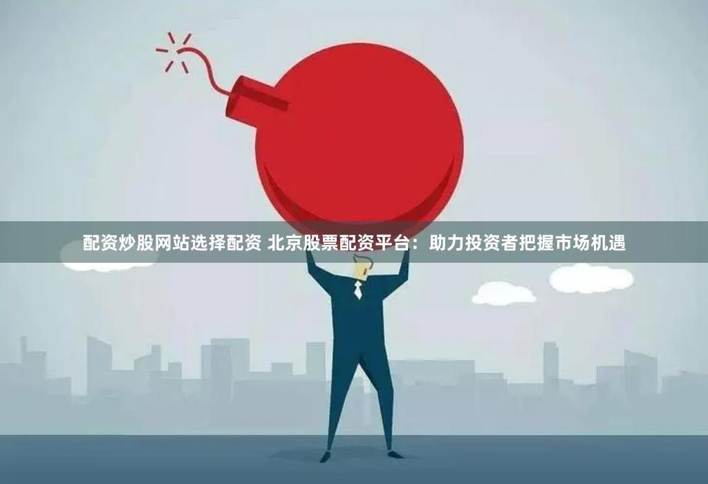 配资炒股网站选择配资 北京股票配资平台：助力投资者把握市场机遇