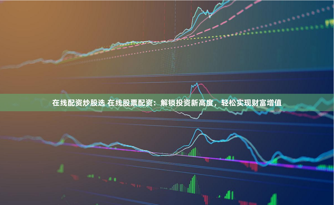 在线配资炒股选 在线股票配资：解锁投资新高度，轻松实现财富增值