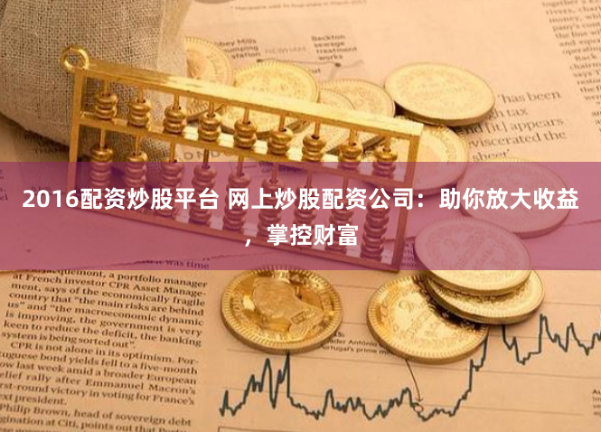 2016配资炒股平台 网上炒股配资公司：助你放大收益，掌控财富