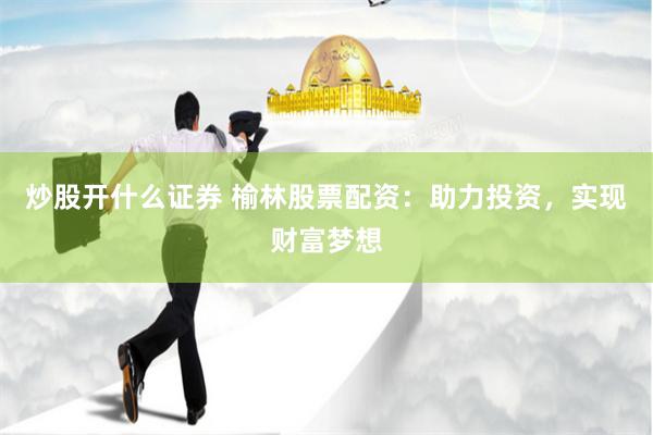 炒股开什么证券 榆林股票配资：助力投资，实现财富梦想