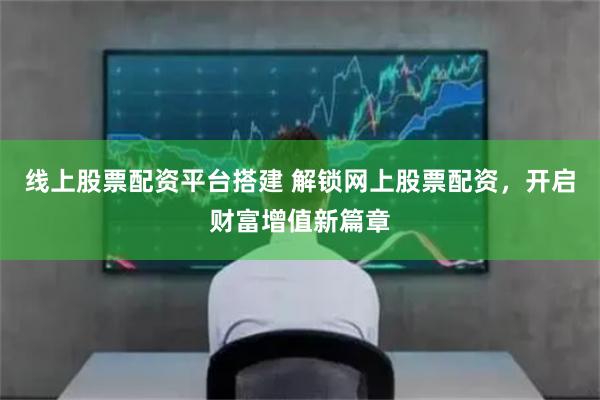 线上股票配资平台搭建 解锁网上股票配资，开启财富增值新篇章