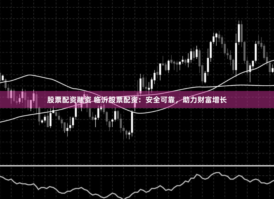 股票配资融资 临沂股票配资：安全可靠，助力财富增长