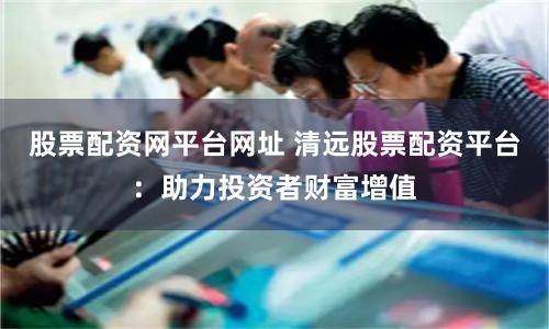 股票配资网平台网址 清远股票配资平台：助力投资者财富增值